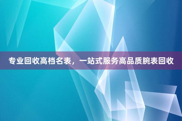 专业回收高档名表，一站式服务高品质腕表回收